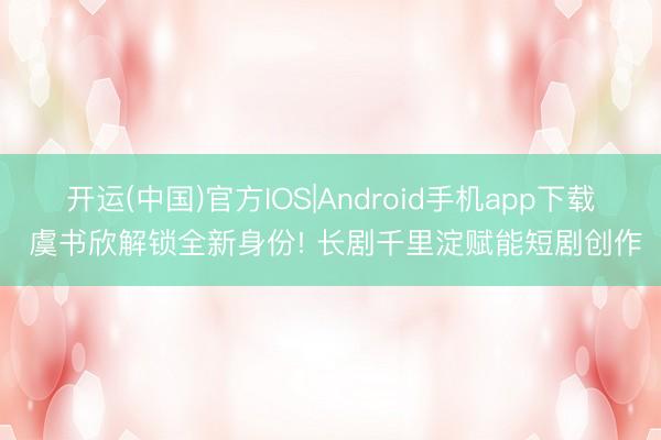 开运(中国)官方IOS|Android手机app下载 虞书欣解锁全新身份! 长剧千里淀赋能短剧创作