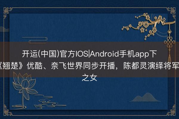 开运(中国)官方IOS|Android手机app下载 《翘楚》优酷、奈飞世界同步开播，陈都灵演绎将军之女