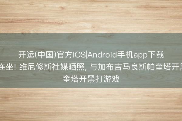 开运(中国)官方IOS|Android手机app下载 网吧四连坐! 维尼修斯社媒晒照， 与加布吉马良斯帕奎塔开黑打游戏