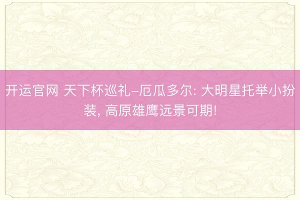 开运官网 天下杯巡礼-厄瓜多尔: 大明星托举小扮装， 高原雄鹰远景可期!