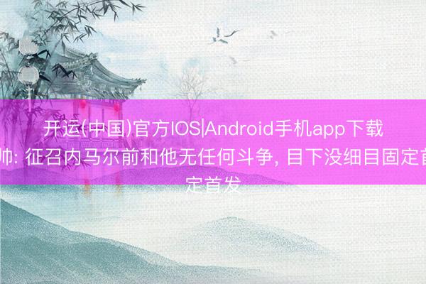 开运(中国)官方IOS|Android手机app下载 安帅: 征召内马尔前和他无任何斗争， 目下没细目固定首发