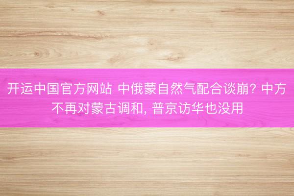 开运中国官方网站 中俄蒙自然气配合谈崩? 中方不再对蒙古调和， 普京访华也没用
