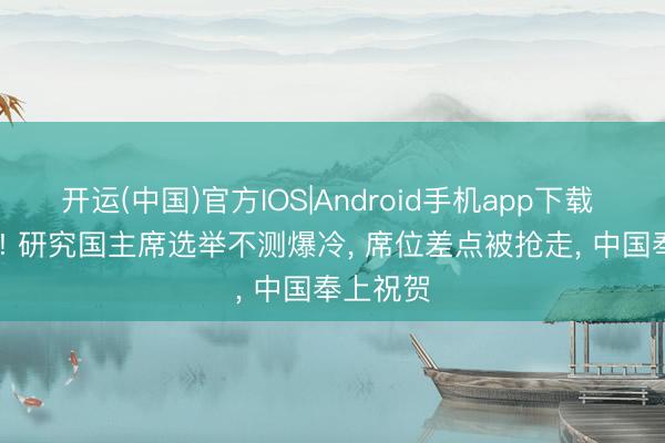 开运(中国)官方IOS|Android手机app下载 99比91! 研究国主席选举不测爆冷， 席位差点被抢走， 中国奉上祝贺