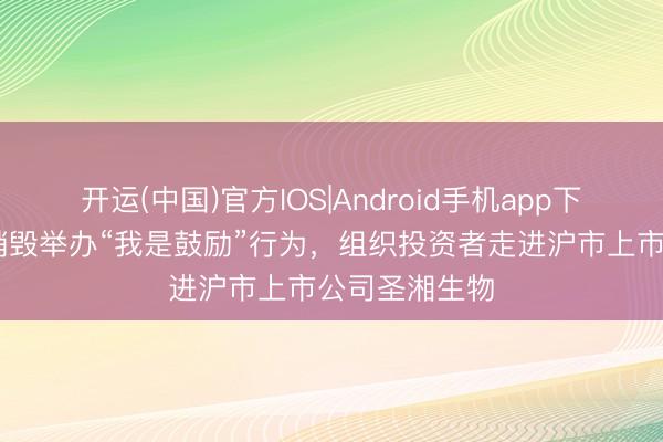 开运(中国)官方IOS|Android手机app下载 财信证券销毁举办“我是鼓励”行为，组织投资者走进沪市上市公司圣湘生物