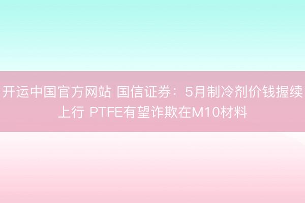 开运中国官方网站 国信证券：5月制冷剂价钱握续上行 PTFE有望诈欺在M10材料