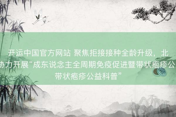 开运中国官方网站 聚焦拒接接种全龄升级，北京多方协力开展“成东说念主全周期免疫促进暨带状疱疹公益科普”