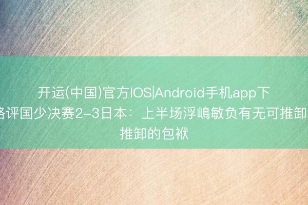 开运(中国)官方IOS|Android手机app下载 董路评国少决赛2-3日本:上半场浮嶋敏负有无可推卸的包袱
