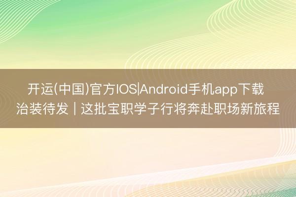 开运(中国)官方IOS|Android手机app下载 治装待发 | 这批宝职学子行将奔赴职场新旅程