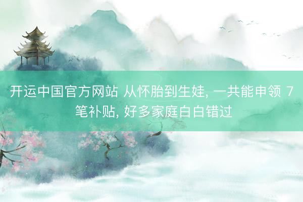 开运中国官方网站 从怀胎到生娃， 一共能申领 7 笔补贴， 好多家庭白白错过