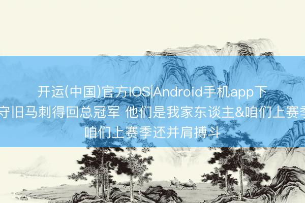 开运(中国)官方IOS|Android手机app下载 保罗：我守旧马刺得回总冠军 他们是我家东谈主&咱们上赛季还并肩搏斗
