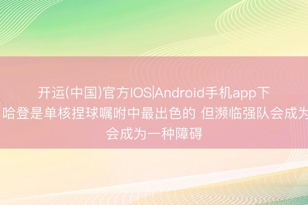 开运(中国)官方IOS|Android手机app下载 追梦：哈登是单核捏球嘱咐中最出色的 但濒临强队会成为一种障碍