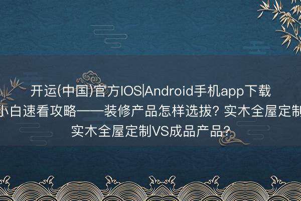 开运(中国)官方IOS|Android手机app下载 2026年装修小白速看攻略——装修产品怎样选拔? 实木全屋定制VS成品产品?
