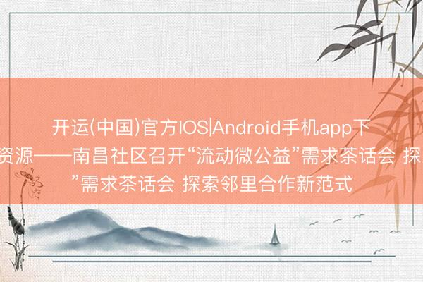 开运(中国)官方IOS|Android手机app下载 众筹聪慧 分享资源——南昌社区召开“流动微公益”需求茶话会 探索邻里合作新范式