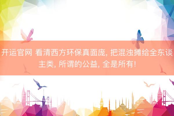 开运官网 看清西方环保真面庞， 把混浊摊给全东谈主类， 所谓的公益， 全是所有!