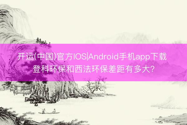 开运(中国)官方IOS|Android手机app下载 登科环保和西法环保差距有多大?