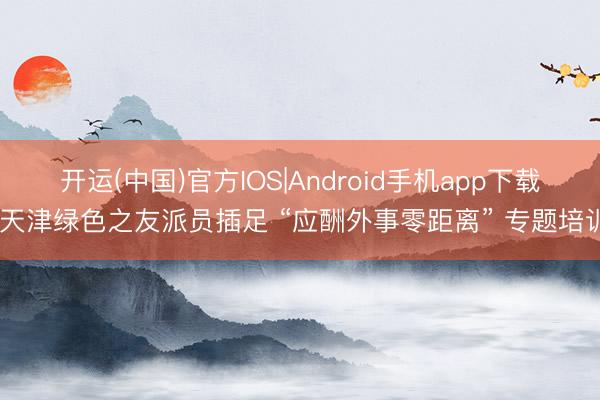 开运(中国)官方IOS|Android手机app下载 天津绿色之友派员插足 “应酬外事零距离” 专题培训