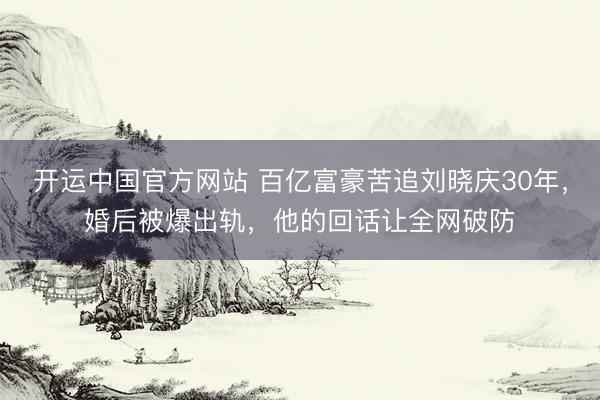 开运中国官方网站 百亿富豪苦追刘晓庆30年，婚后被爆出轨，他的回话让全网破防