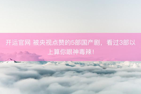 开运官网 被央视点赞的5部国产剧，看过3部以上算你眼神毒辣！