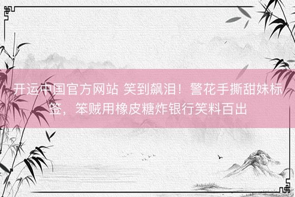 开运中国官方网站 笑到飙泪！警花手撕甜妹标签，笨贼用橡皮糖炸银行笑料百出