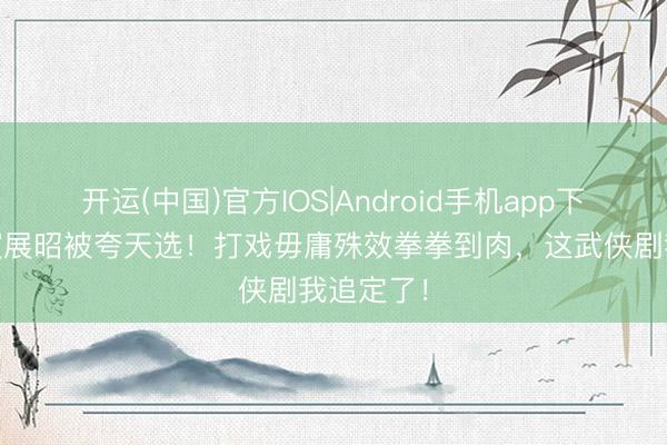 开运(中国)官方IOS|Android手机app下载 杨洋演展昭被夸天选！打戏毋庸殊效拳拳到肉，这武侠剧我追定了！