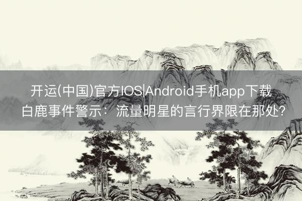 开运(中国)官方IOS|Android手机app下载 白鹿事件警示：流量明星的言行界限在那处？