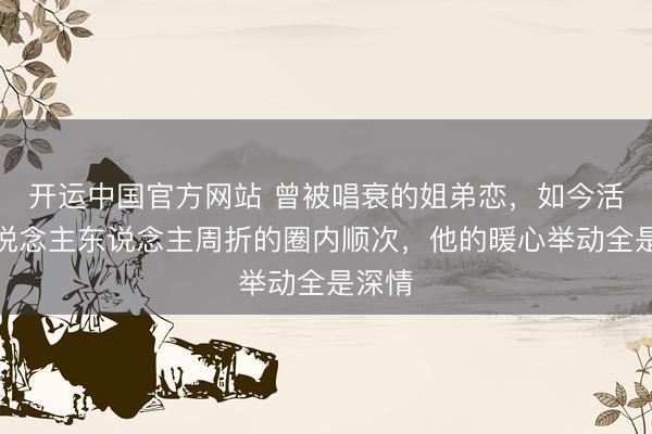 开运中国官方网站 曾被唱衰的姐弟恋，如今活成东说念主东说念主周折的圈内顺次，他的暖心举动全是深情