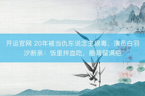 开运官网 20年被当仇东说念主狠毒，演员白羽汐断亲：饭里拌血吃，胳背留满疤