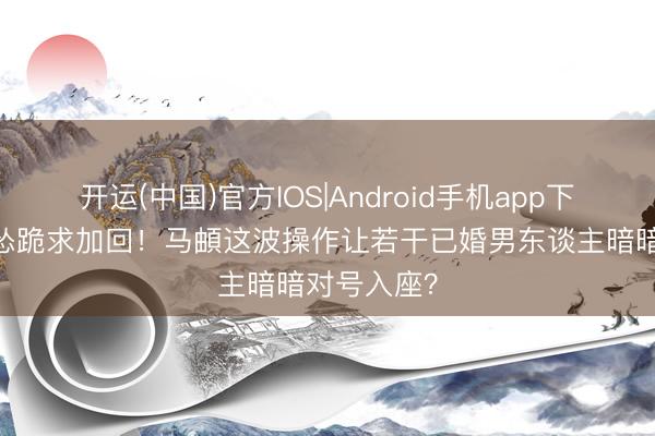 开运(中国)官方IOS|Android手机app下载 删完秒怂跪求加回！马頔这波操作让若干已婚男东谈主暗暗对号入座？