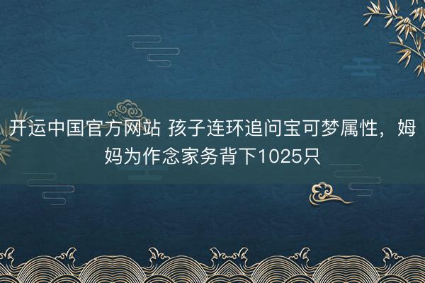 开运中国官方网站 孩子连环追问宝可梦属性，姆妈为作念家务背下1025只