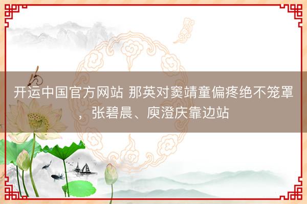 开运中国官方网站 那英对窦靖童偏疼绝不笼罩，张碧晨、庾澄庆靠边站