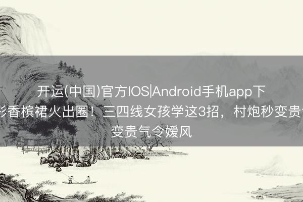 开运(中国)官方IOS|Android手机app下载 关晓彤香槟裙火出圈！三四线女孩学这3招，村炮秒变贵气令嫒风