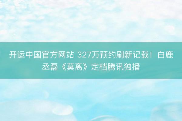 开运中国官方网站 327万预约刷新记载！白鹿丞磊《莫离》定档腾讯独播
