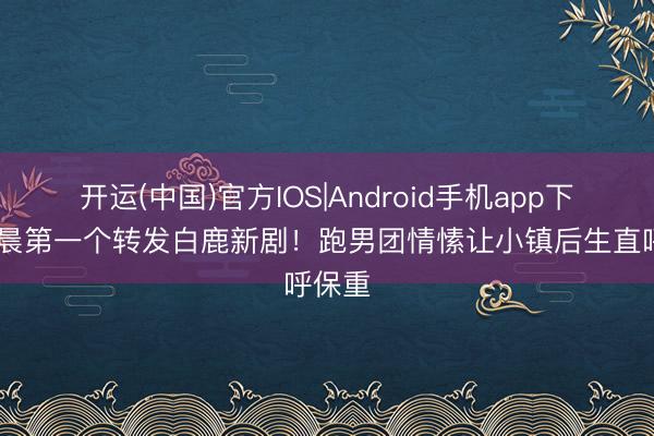 开运(中国)官方IOS|Android手机app下载 李晨第一个转发白鹿新剧!跑男团情愫让小镇后生直呼保重