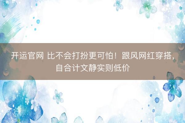 开运官网 比不会打扮更可怕！跟风网红穿搭，自合计文静实则低价