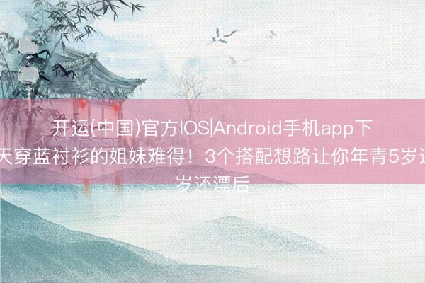 开运(中国)官方IOS|Android手机app下载 夏天穿蓝衬衫的姐妹难得！3个搭配想路让你年青5岁还漂后