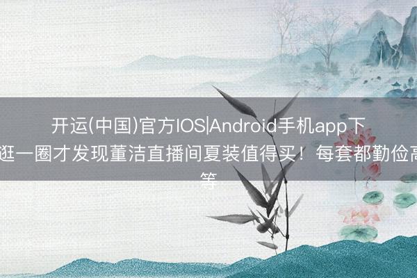 开运(中国)官方IOS|Android手机app下载 逛一圈才发现董洁直播间夏装值得买!每套都勤俭高等