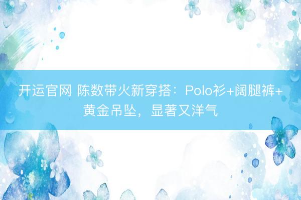 开运官网 陈数带火新穿搭：Polo衫+阔腿裤+黄金吊坠，显著又洋气