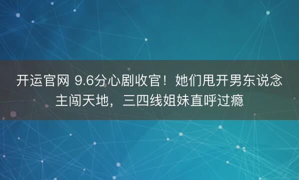 开运官网 9.6分心剧收官！她们甩开男东说念主闯天地，三四线姐妹直呼过瘾