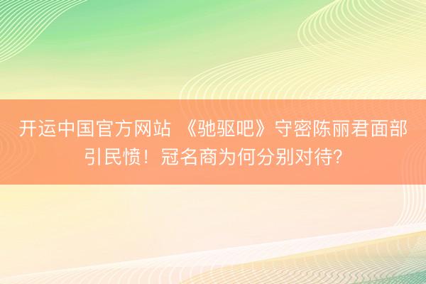 开运中国官方网站 《驰驱吧》守密陈丽君面部引民愤！冠名商为何分别对待？
