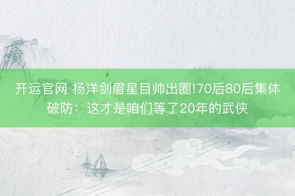 开运官网 杨洋剑眉星目帅出圈!70后80后集体破防：这才是咱们等了20年的武侠