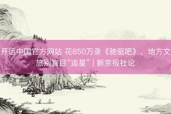开运中国官方网站 花850万录《驰驱吧》,地方文旅别盲目“追星” | 新京报社论
