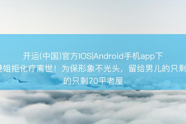 开运(中国)官方IOS|Android手机app下载 51岁港姐拒化疗离世！为保形象不光头，留给男儿的只剩70平老屋