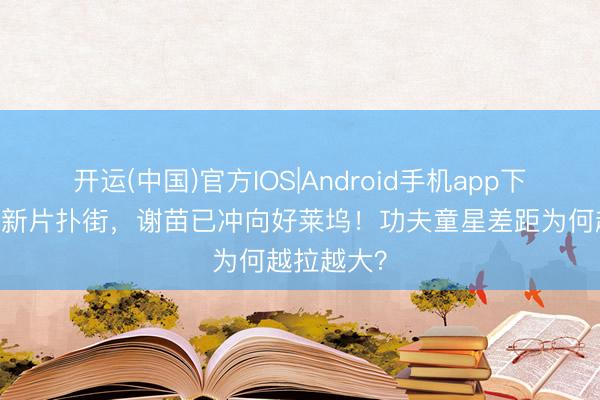 开运(中国)官方IOS|Android手机app下载 释小龙新片扑街，谢苗已冲向好莱坞！功夫童星差距为何越拉越大？