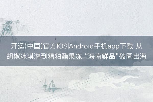 开运(中国)官方IOS|Android手机app下载 从胡椒冰淇淋到糟粕醋果冻 “海南鲜品”破圈出海