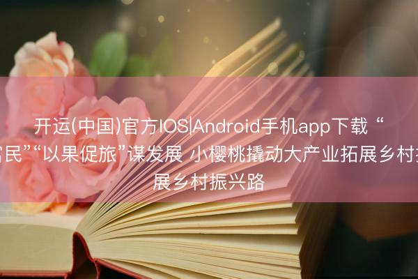 开运(中国)官方IOS|Android手机app下载 “以果富民”“以果促旅”谋发展 小樱桃撬动大产业拓展乡村振兴路