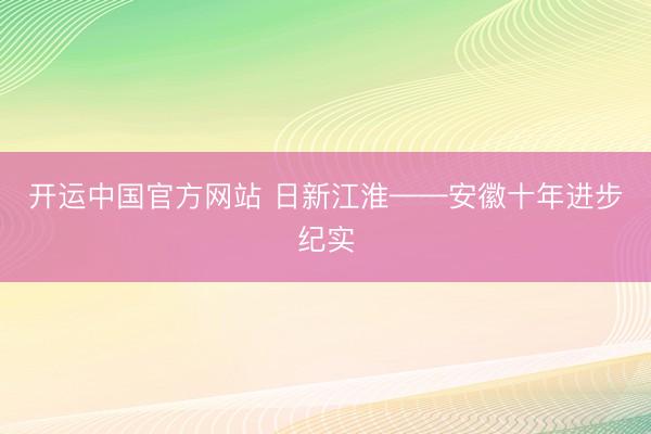 开运中国官方网站 日新江淮——安徽十年进步纪实