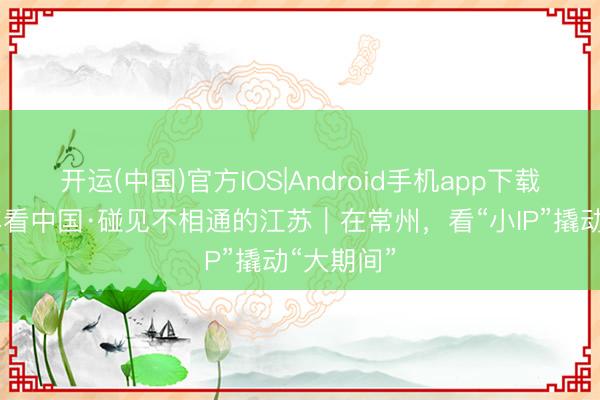 开运(中国)官方IOS|Android手机app下载 开局之年看中国·碰见不相通的江苏｜在常州，看“小IP”撬动“大期间”