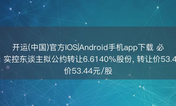 开运(中国)官方IOS|Android手机app下载 必得科技: 实控东谈主拟公约转让6.6140%股份， 转让价53.44元/股