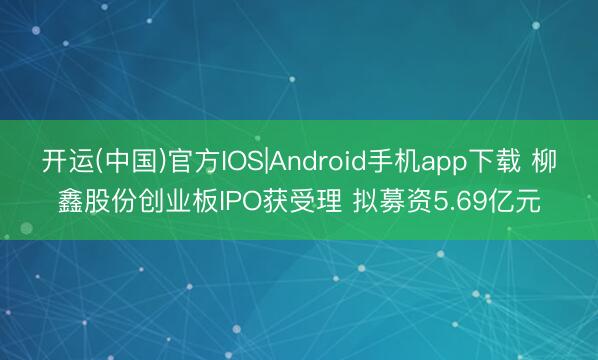 开运(中国)官方IOS|Android手机app下载 柳鑫股份创业板IPO获受理 拟募资5.69亿元