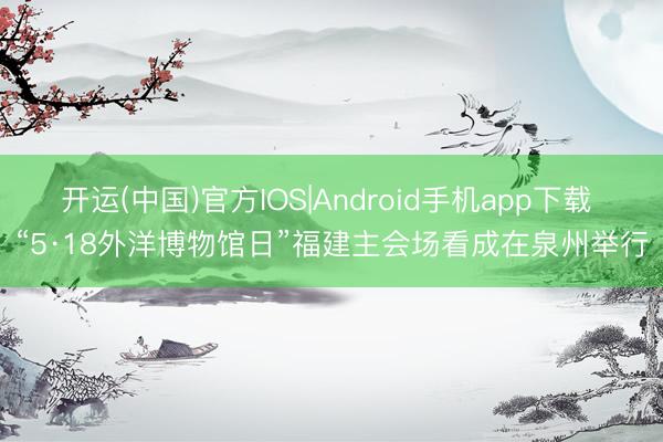 开运(中国)官方IOS|Android手机app下载 “5·18外洋博物馆日”福建主会场看成在泉州举行